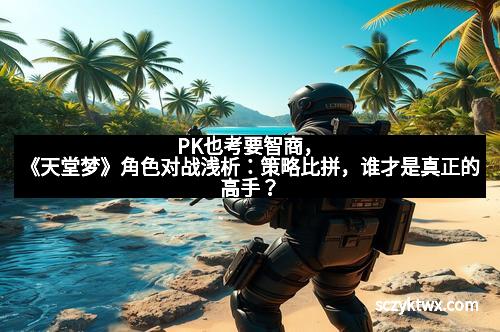 PK也考要智商,《天堂梦》角色对战浅析:策略比拼,谁才是真正的高手?